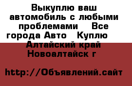 Выкуплю ваш автомобиль с любыми проблемами. - Все города Авто » Куплю   . Алтайский край,Новоалтайск г.